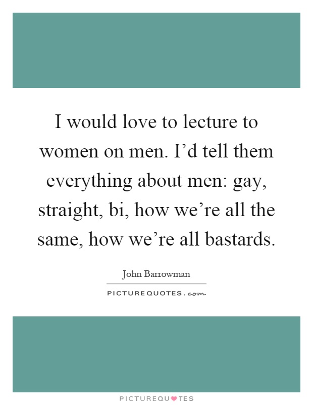I would love to lecture to women on men. I'd tell them everything about men: gay, straight, bi, how we're all the same, how we're all bastards Picture Quote #1