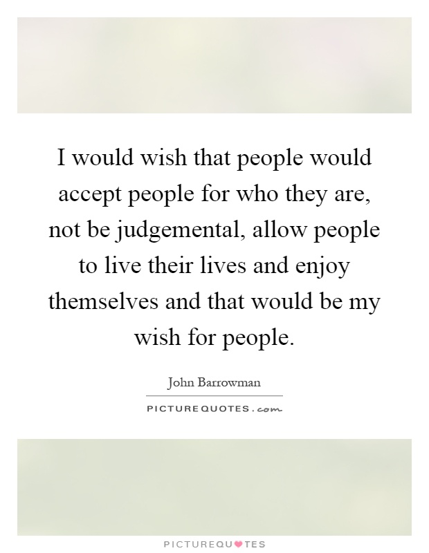I would wish that people would accept people for who they are, not be judgemental, allow people to live their lives and enjoy themselves and that would be my wish for people Picture Quote #1