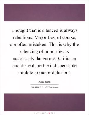 Thought that is silenced is always rebellious. Majorities, of course, are often mistaken. This is why the silencing of minorities is necessarily dangerous. Criticism and dissent are the indispensable antidote to major delusions Picture Quote #1