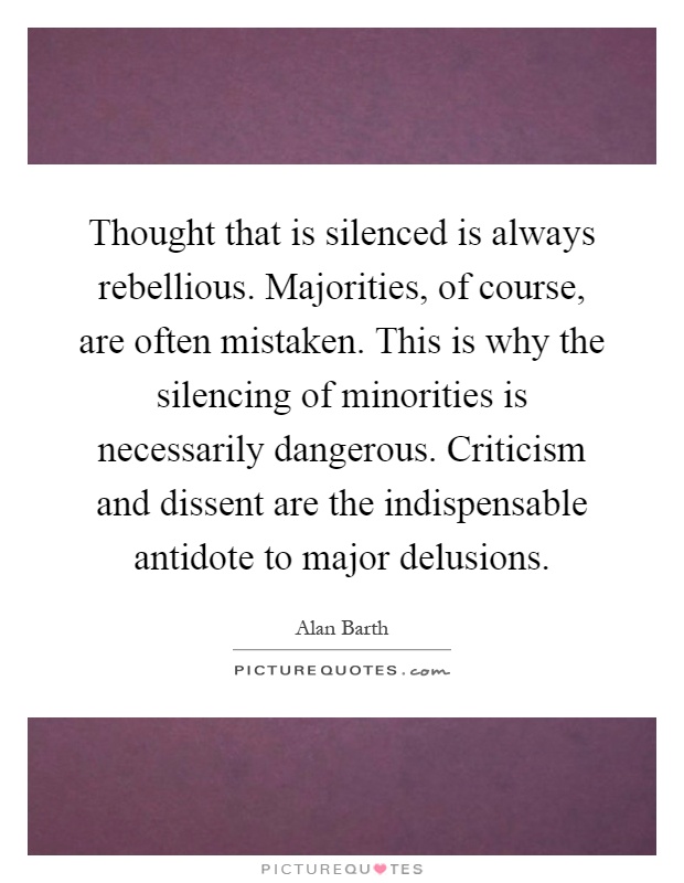 Thought that is silenced is always rebellious. Majorities, of course, are often mistaken. This is why the silencing of minorities is necessarily dangerous. Criticism and dissent are the indispensable antidote to major delusions Picture Quote #1
