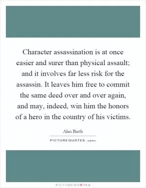 Character assassination is at once easier and surer than physical assault; and it involves far less risk for the assassin. It leaves him free to commit the same deed over and over again, and may, indeed, win him the honors of a hero in the country of his victims Picture Quote #1