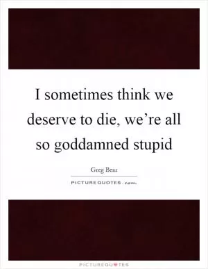 I sometimes think we deserve to die, we’re all so goddamned stupid Picture Quote #1