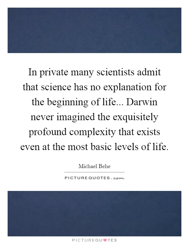 In private many scientists admit that science has no explanation for the beginning of life... Darwin never imagined the exquisitely profound complexity that exists even at the most basic levels of life Picture Quote #1