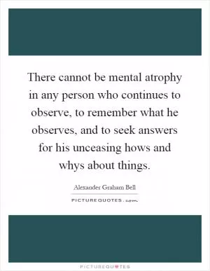 There cannot be mental atrophy in any person who continues to observe, to remember what he observes, and to seek answers for his unceasing hows and whys about things Picture Quote #1
