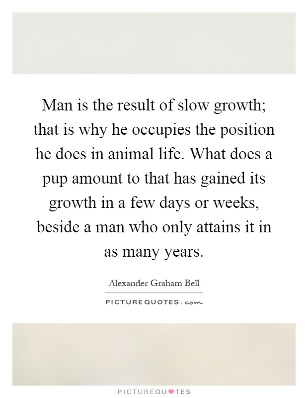 Man is the result of slow growth; that is why he occupies the position he does in animal life. What does a pup amount to that has gained its growth in a few days or weeks, beside a man who only attains it in as many years Picture Quote #1