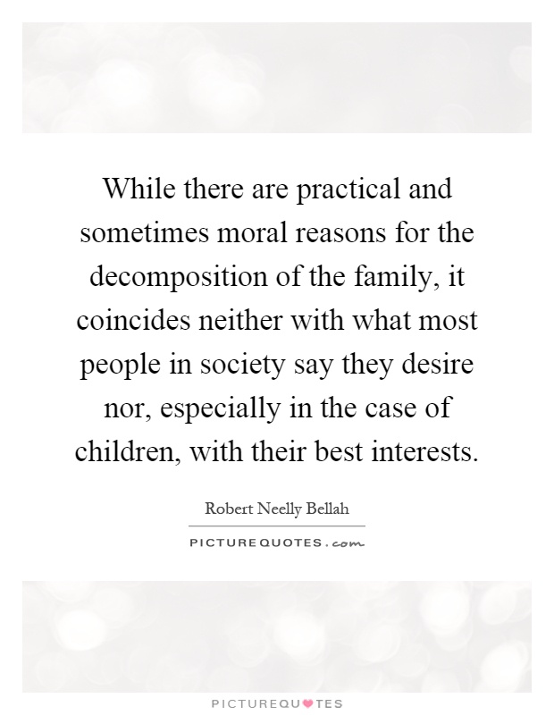 While there are practical and sometimes moral reasons for the decomposition of the family, it coincides neither with what most people in society say they desire nor, especially in the case of children, with their best interests Picture Quote #1