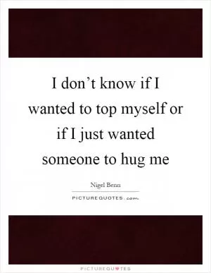 I don’t know if I wanted to top myself or if I just wanted someone to hug me Picture Quote #1