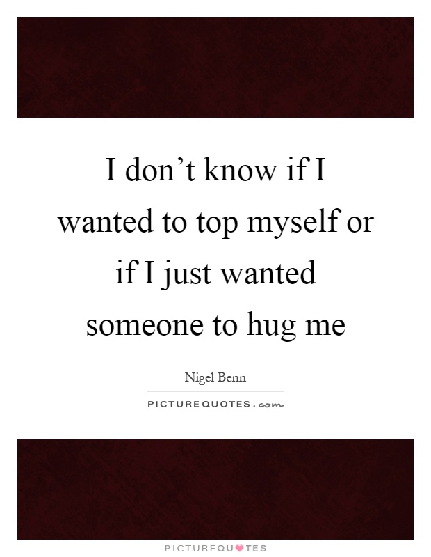 I don't know if I wanted to top myself or if I just wanted someone to hug me Picture Quote #1