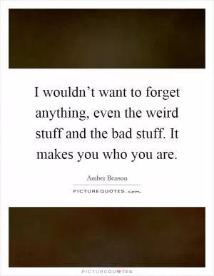 I wouldn’t want to forget anything, even the weird stuff and the bad stuff. It makes you who you are Picture Quote #1
