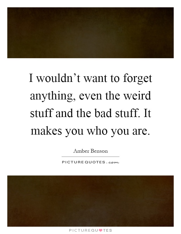 I wouldn't want to forget anything, even the weird stuff and the bad stuff. It makes you who you are Picture Quote #1