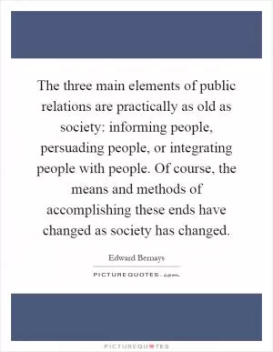 The three main elements of public relations are practically as old as society: informing people, persuading people, or integrating people with people. Of course, the means and methods of accomplishing these ends have changed as society has changed Picture Quote #1