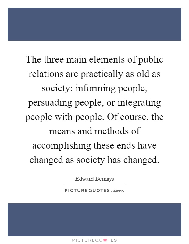 The three main elements of public relations are practically as old as society: informing people, persuading people, or integrating people with people. Of course, the means and methods of accomplishing these ends have changed as society has changed Picture Quote #1