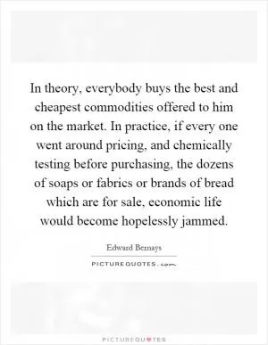 In theory, everybody buys the best and cheapest commodities offered to him on the market. In practice, if every one went around pricing, and chemically testing before purchasing, the dozens of soaps or fabrics or brands of bread which are for sale, economic life would become hopelessly jammed Picture Quote #1