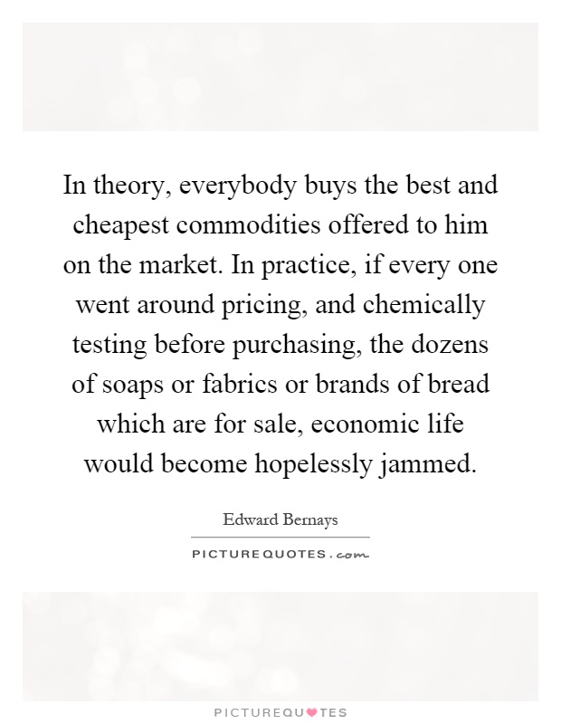 In theory, everybody buys the best and cheapest commodities offered to him on the market. In practice, if every one went around pricing, and chemically testing before purchasing, the dozens of soaps or fabrics or brands of bread which are for sale, economic life would become hopelessly jammed Picture Quote #1