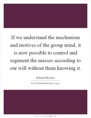 If we understand the mechanism and motives of the group mind, it is now possible to control and regiment the masses according to our will without them knowing it Picture Quote #1