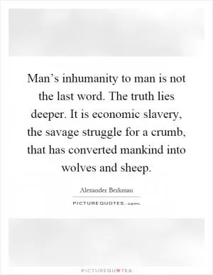 Man’s inhumanity to man is not the last word. The truth lies deeper. It is economic slavery, the savage struggle for a crumb, that has converted mankind into wolves and sheep Picture Quote #1