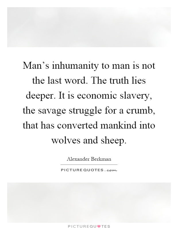 Man's inhumanity to man is not the last word. The truth lies deeper. It is economic slavery, the savage struggle for a crumb, that has converted mankind into wolves and sheep Picture Quote #1