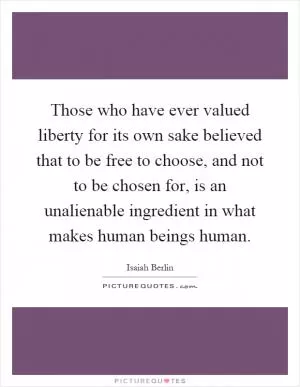 Those who have ever valued liberty for its own sake believed that to be free to choose, and not to be chosen for, is an unalienable ingredient in what makes human beings human Picture Quote #1