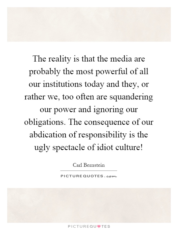 The reality is that the media are probably the most powerful of all our institutions today and they, or rather we, too often are squandering our power and ignoring our obligations. The consequence of our abdication of responsibility is the ugly spectacle of idiot culture! Picture Quote #1