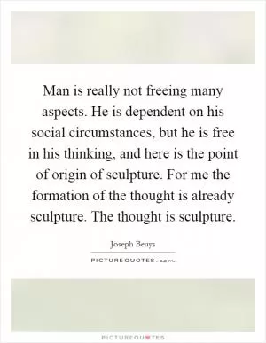 Man is really not freeing many aspects. He is dependent on his social circumstances, but he is free in his thinking, and here is the point of origin of sculpture. For me the formation of the thought is already sculpture. The thought is sculpture Picture Quote #1