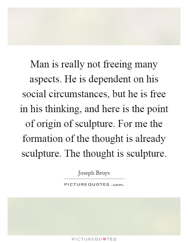 Man is really not freeing many aspects. He is dependent on his social circumstances, but he is free in his thinking, and here is the point of origin of sculpture. For me the formation of the thought is already sculpture. The thought is sculpture Picture Quote #1