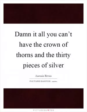 Damn it all you can’t have the crown of thorns and the thirty pieces of silver Picture Quote #1