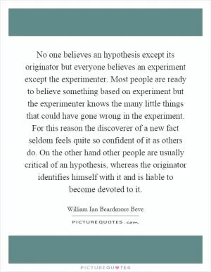 No one believes an hypothesis except its originator but everyone believes an experiment except the experimenter. Most people are ready to believe something based on experiment but the experimenter knows the many little things that could have gone wrong in the experiment. For this reason the discoverer of a new fact seldom feels quite so confident of it as others do. On the other hand other people are usually critical of an hypothesis, whereas the originator identifies himself with it and is liable to become devoted to it Picture Quote #1