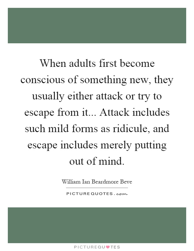 When adults first become conscious of something new, they usually either attack or try to escape from it... Attack includes such mild forms as ridicule, and escape includes merely putting out of mind Picture Quote #1
