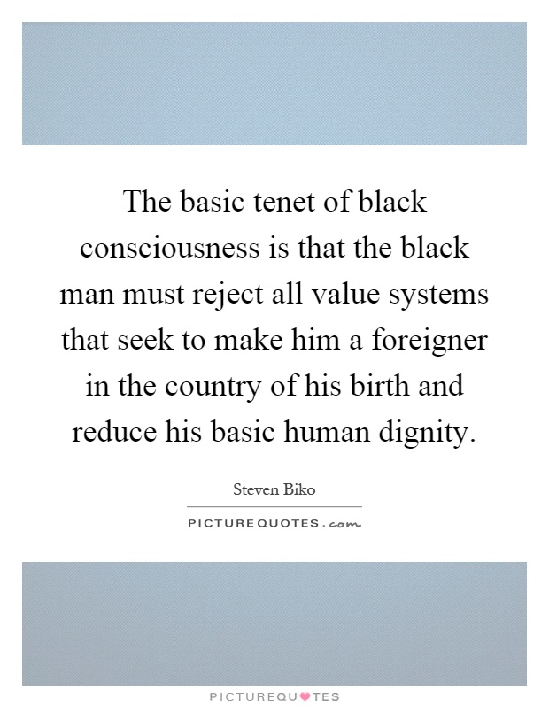 The basic tenet of black consciousness is that the black man must reject all value systems that seek to make him a foreigner in the country of his birth and reduce his basic human dignity Picture Quote #1