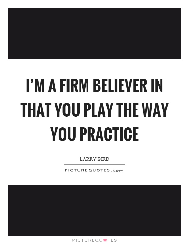 I'm a firm believer in that you play the way you practice Picture Quote #1