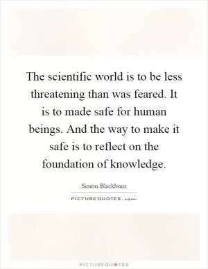 The scientific world is to be less threatening than was feared. It is to made safe for human beings. And the way to make it safe is to reflect on the foundation of knowledge Picture Quote #1
