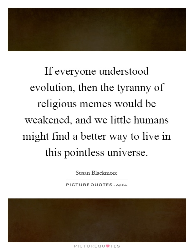 If everyone understood evolution, then the tyranny of religious memes would be weakened, and we little humans might find a better way to live in this pointless universe Picture Quote #1