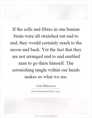 If the cells and fibres in one human brain were all stretched out end to end, they would certainly reach to the moon and back. Yet the fact that they are not arranged end to end enabled man to go there himself. The astonishing tangle within our heads makes us what we are Picture Quote #1