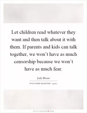 Let children read whatever they want and then talk about it with them. If parents and kids can talk together, we won’t have as much censorship because we won’t have as much fear Picture Quote #1
