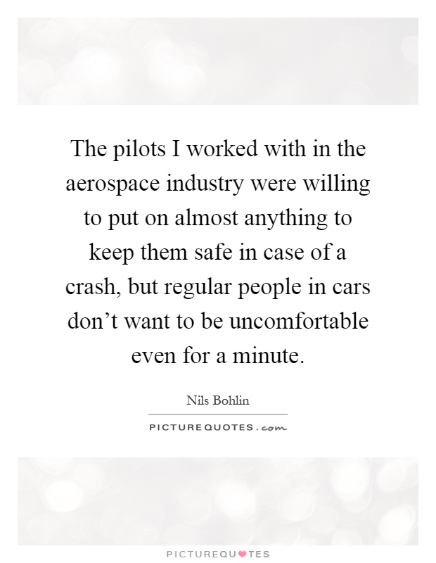 The pilots I worked with in the aerospace industry were willing to put on almost anything to keep them safe in case of a crash, but regular people in cars don't want to be uncomfortable even for a minute Picture Quote #1