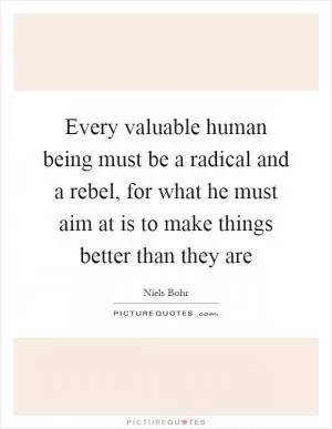 Every valuable human being must be a radical and a rebel, for what he must aim at is to make things better than they are Picture Quote #1