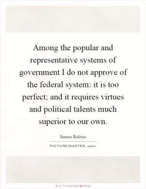 Among the popular and representative systems of government I do not approve of the federal system: it is too perfect; and it requires virtues and political talents much superior to our own Picture Quote #1