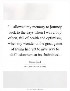 I... allowed my memory to journey back to the days when I was a boy of ten, full of health and optimism, when my wonder at the great game of living had yet to give way to disillusionment at its shabbiness Picture Quote #1