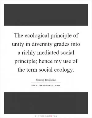 The ecological principle of unity in diversity grades into a richly mediated social principle; hence my use of the term social ecology Picture Quote #1