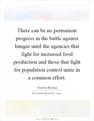There can be no permanent progress in the battle against hunger until the agencies that fight for increased food production and those that fight for population control unite in a common effort Picture Quote #1