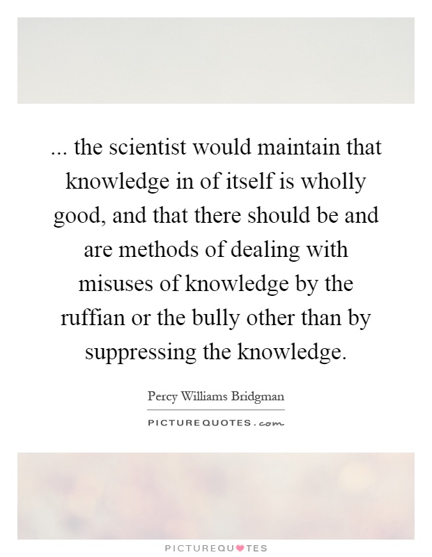 ... the scientist would maintain that knowledge in of itself is wholly good, and that there should be and are methods of dealing with misuses of knowledge by the ruffian or the bully other than by suppressing the knowledge Picture Quote #1