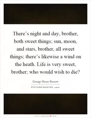 There’s night and day, brother, both sweet things; sun, moon, and stars, brother, all sweet things; there’s likewise a wind on the heath. Life is very sweet, brother; who would wish to die? Picture Quote #1