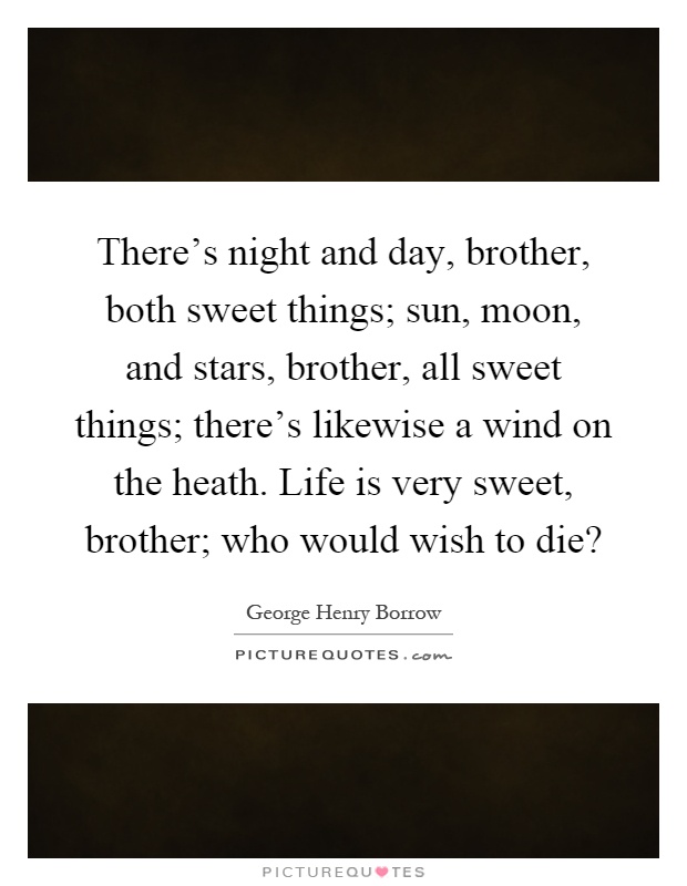 There's night and day, brother, both sweet things; sun, moon, and stars, brother, all sweet things; there's likewise a wind on the heath. Life is very sweet, brother; who would wish to die? Picture Quote #1
