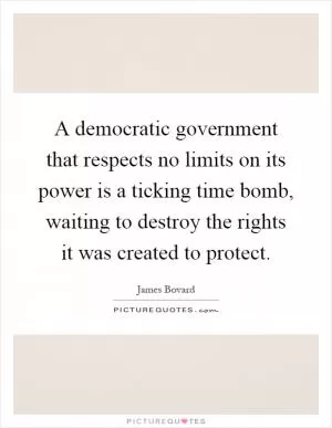 A democratic government that respects no limits on its power is a ticking time bomb, waiting to destroy the rights it was created to protect Picture Quote #1