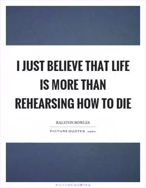 I just believe that life is more than rehearsing how to die Picture Quote #1