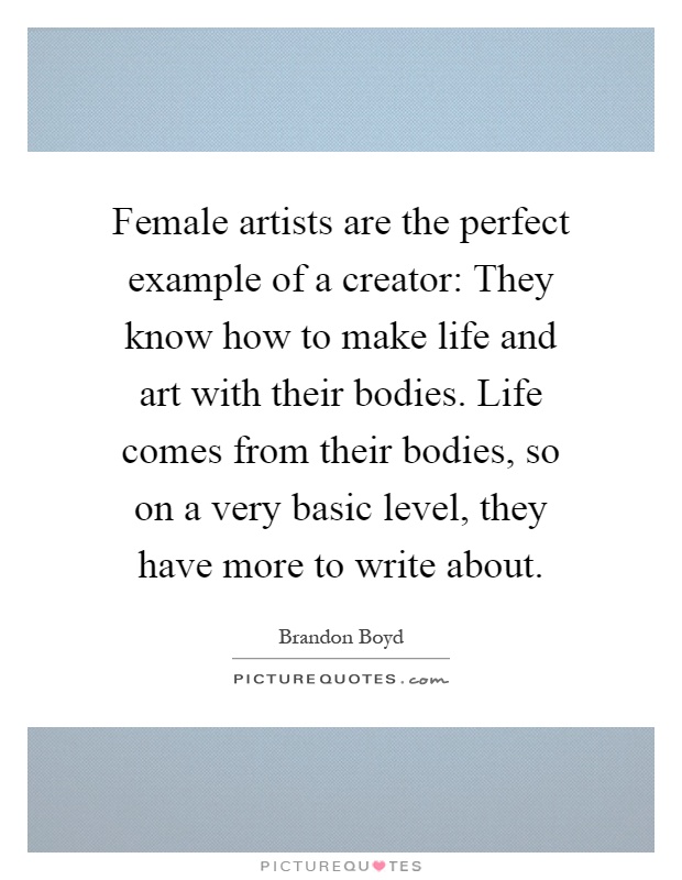 Female artists are the perfect example of a creator: They know how to make life and art with their bodies. Life comes from their bodies, so on a very basic level, they have more to write about Picture Quote #1