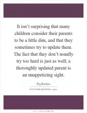 It isn’t surprising that many children consider their parents to be a little dim, and that they sometimes try to update them. The fact that they don’t usually try too hard is just as well; a thoroughly updated parent is an unappetizing sight Picture Quote #1