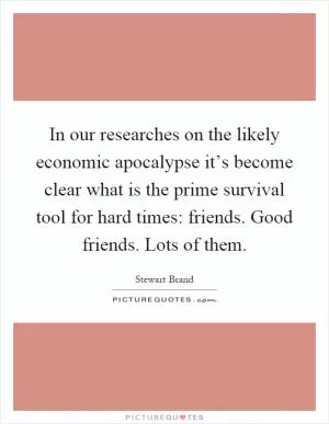 In our researches on the likely economic apocalypse it’s become clear what is the prime survival tool for hard times: friends. Good friends. Lots of them Picture Quote #1