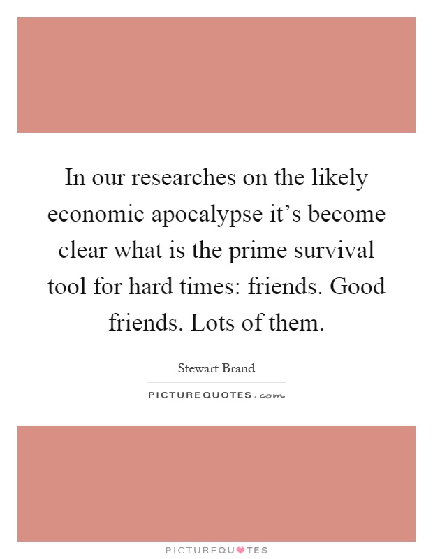In our researches on the likely economic apocalypse it's become clear what is the prime survival tool for hard times: friends. Good friends. Lots of them Picture Quote #1