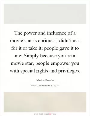 The power and influence of a movie star is curious: I didn’t ask for it or take it; people gave it to me. Simply because you’re a movie star, people empower you with special rights and privileges Picture Quote #1